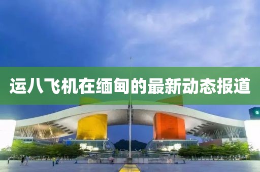 运八飞机在缅甸的最新动态报道