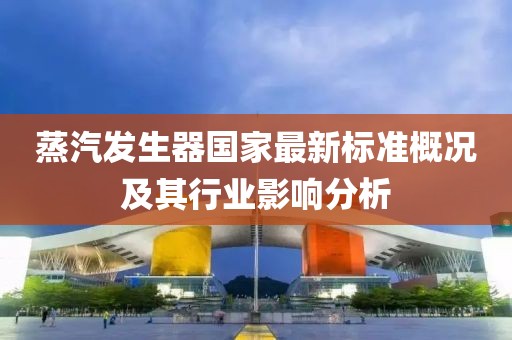 蒸汽发生器国家最新标准概况及其行业影响分析