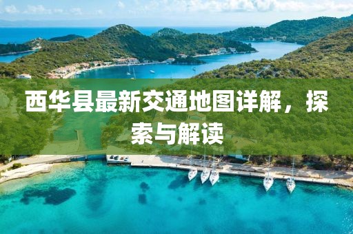 西华县最新交通地图详解，探索与解读