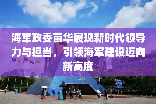海军政委苗华展现新时代领导力与担当，引领海军建设迈向新高度