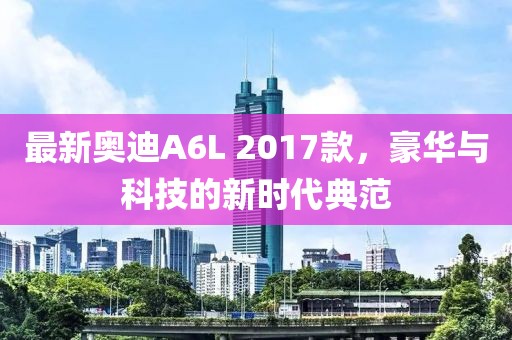 最新奥迪A6L 2017款，豪华与科技的新时代典范