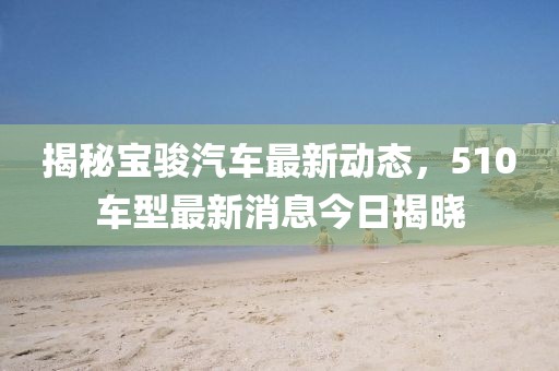 揭秘宝骏汽车最新动态，510车型最新消息今日揭晓