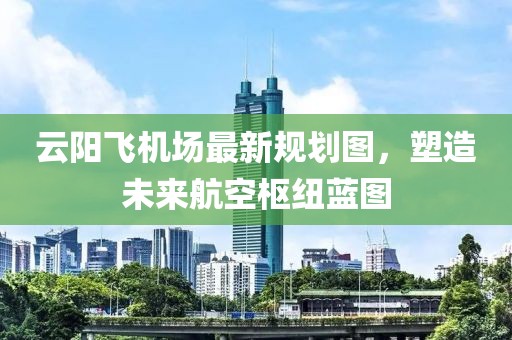 云阳飞机场最新规划图，塑造未来航空枢纽蓝图