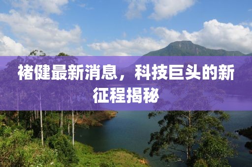 褚健最新消息，科技巨头的新征程揭秘