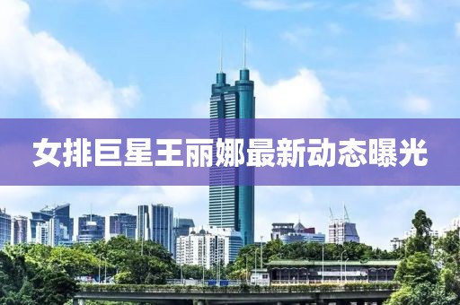 女排巨星王丽娜最新动态曝光