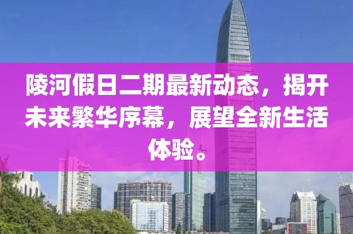 陵河假日二期最新动态，揭开未来繁华序幕，展望全新生活体验。