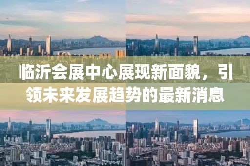 临沂会展中心展现新面貌，引领未来发展趋势的最新消息