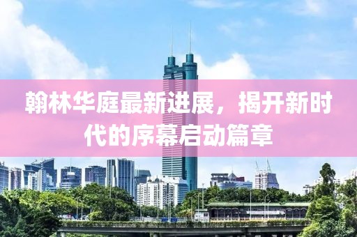 翰林华庭最新进展，揭开新时代的序幕启动篇章