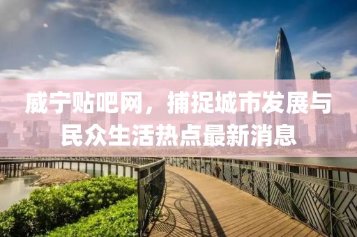 威宁贴吧网，捕捉城市发展与民众生活热点最新消息