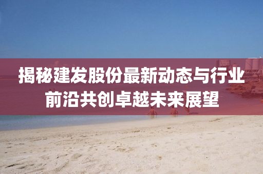 揭秘建发股份最新动态与行业前沿共创卓越未来展望