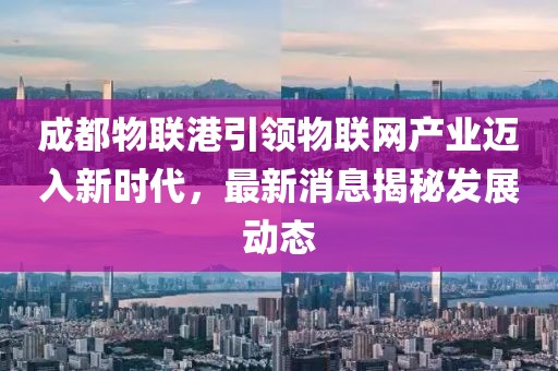 成都物联港引领物联网产业迈入新时代，最新消息揭秘发展动态