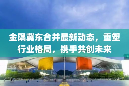 金隅冀东合并最新动态，重塑行业格局，携手共创未来