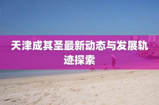 天津成其圣最新动态与发展轨迹探索