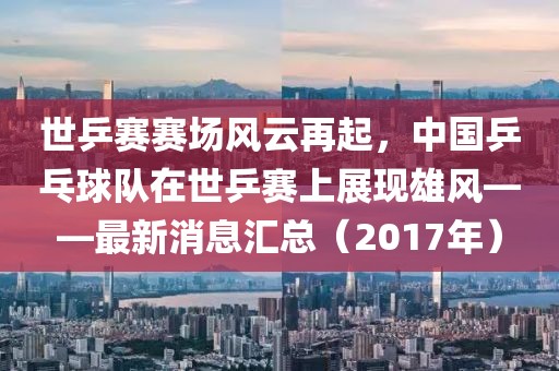 世乒赛赛场风云再起，中国乒乓球队在世乒赛上展现雄风——最新消息汇总（2017年）