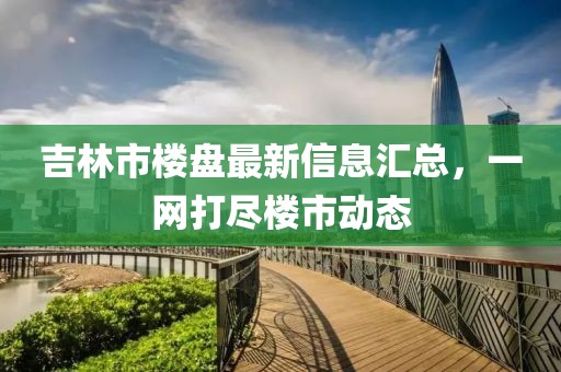 吉林市楼盘最新信息汇总，一网打尽楼市动态