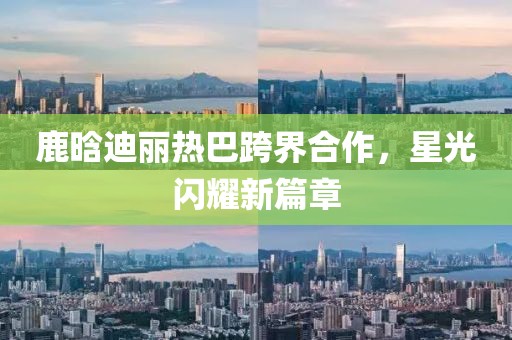 鹿晗迪丽热巴跨界合作，星光闪耀新篇章