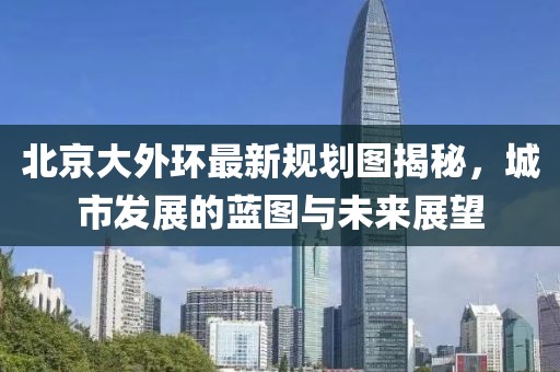 北京大外环最新规划图揭秘，城市发展的蓝图与未来展望
