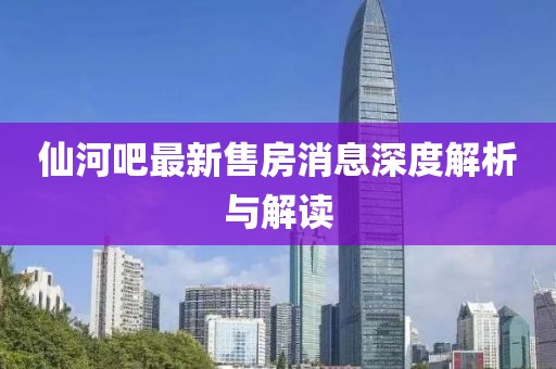 仙河吧最新售房消息深度解析与解读