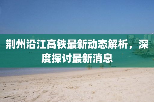 荆州沿江高铁最新动态解析，深度探讨最新消息