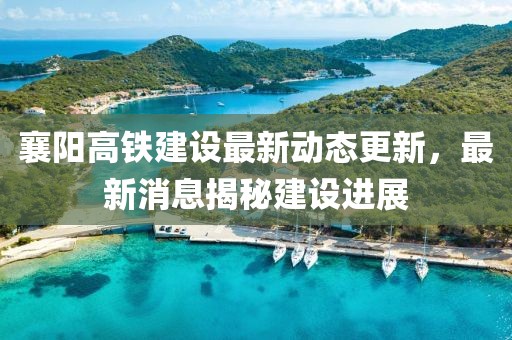 襄阳高铁建设最新动态更新，最新消息揭秘建设进展