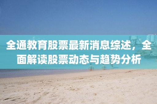 全通教育股票最新消息综述，全面解读股票动态与趋势分析
