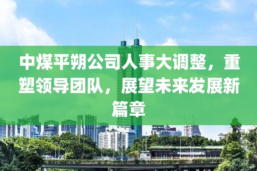 中煤平朔公司人事大调整，重塑领导团队，展望未来发展新篇章