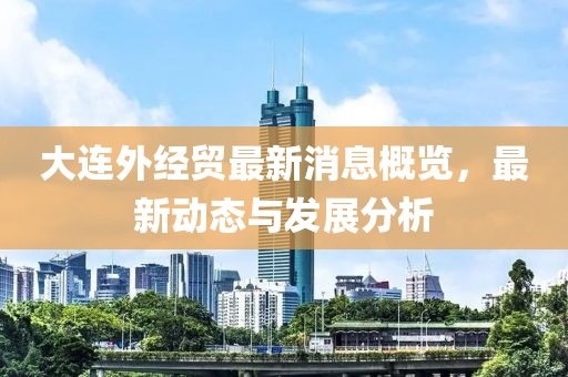 大连外经贸最新消息概览，最新动态与发展分析