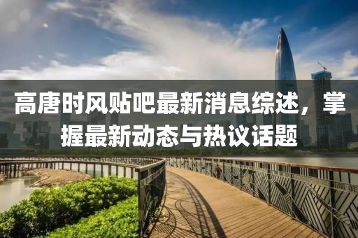 高唐时风贴吧最新消息综述，掌握最新动态与热议话题