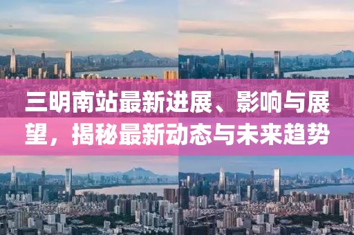 三明南站最新进展、影响与展望，揭秘最新动态与未来趋势
