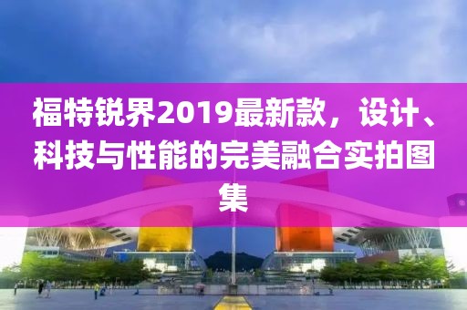 福特锐界2019最新款，设计、科技与性能的完美融合实拍图集