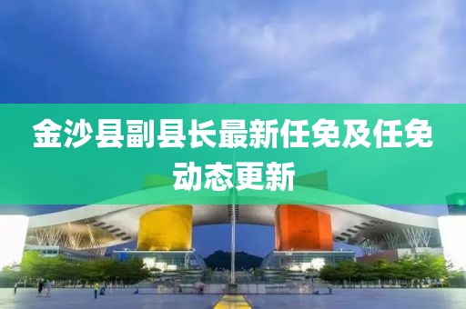 金沙县副县长最新任免及任免动态更新