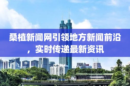 桑植新闻网引领地方新闻前沿，实时传递最新资讯