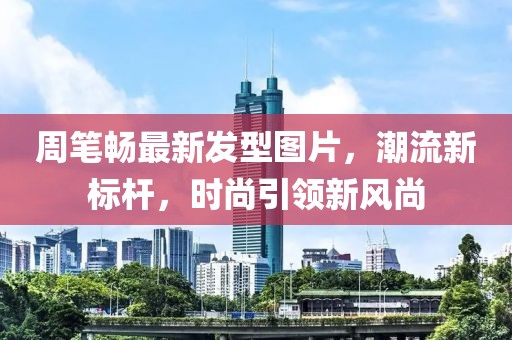 周笔畅最新发型图片，潮流新标杆，时尚引领新风尚