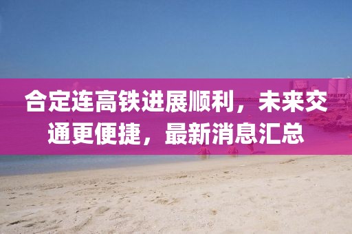 合定连高铁进展顺利，未来交通更便捷，最新消息汇总