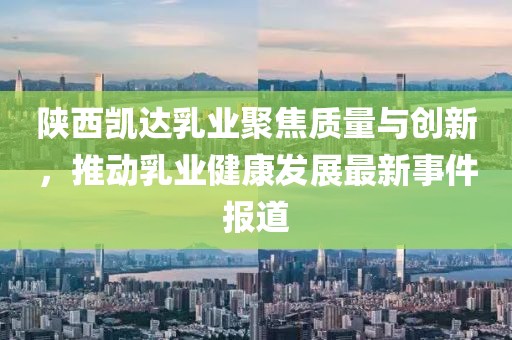 陕西凯达乳业聚焦质量与创新，推动乳业健康发展最新事件报道