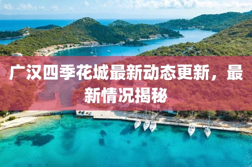 广汉四季花城最新动态更新，最新情况揭秘