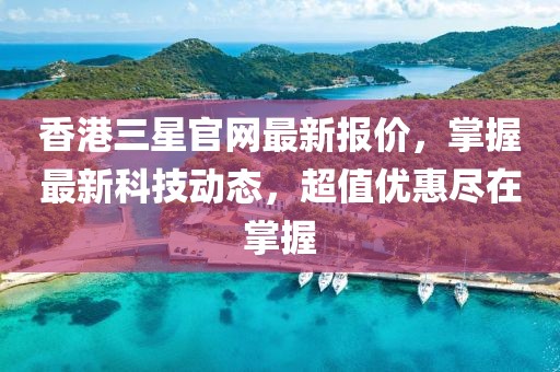 香港三星官网最新报价，掌握最新科技动态，超值优惠尽在掌握