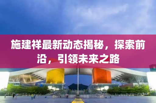 施建祥最新动态揭秘，探索前沿，引领未来之路