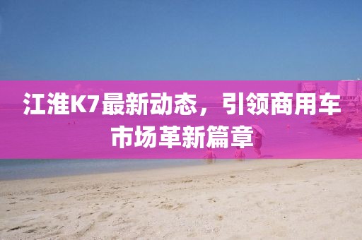 江淮K7最新动态，引领商用车市场革新篇章