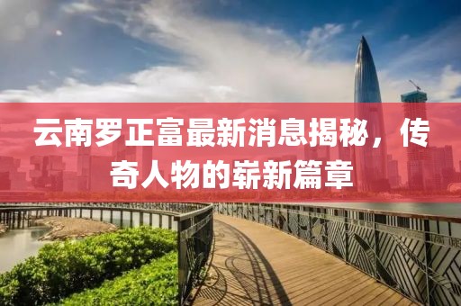 云南罗正富最新消息揭秘，传奇人物的崭新篇章