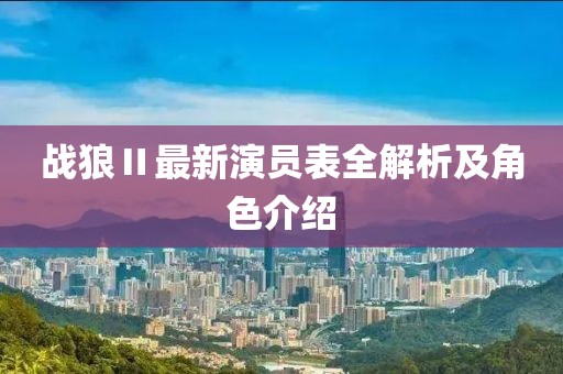 战狼Ⅱ最新演员表全解析及角色介绍
