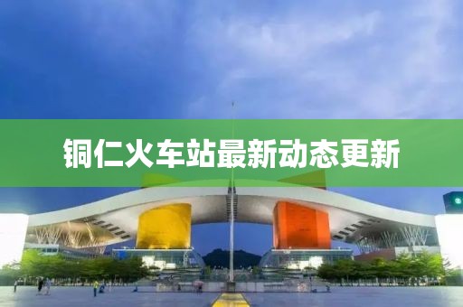 铜仁火车站最新动态更新