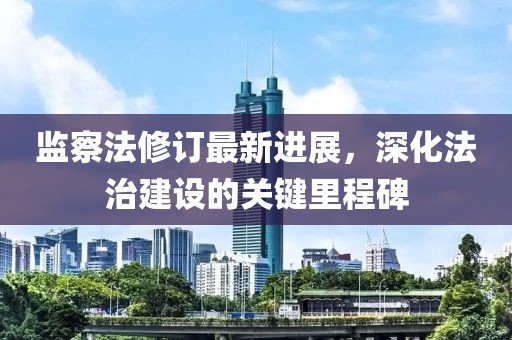 监察法修订最新进展，深化法治建设的关键里程碑