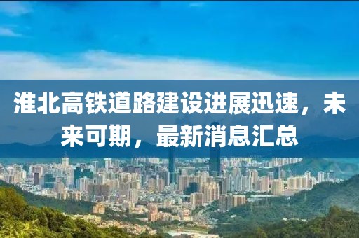 淮北高铁道路建设进展迅速，未来可期，最新消息汇总
