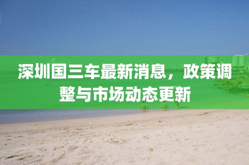 深圳国三车最新消息，政策调整与市场动态更新