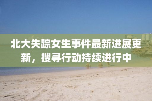 北大失踪女生事件最新进展更新，搜寻行动持续进行中