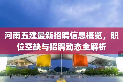 河南五建最新招聘信息概览，职位空缺与招聘动态全解析