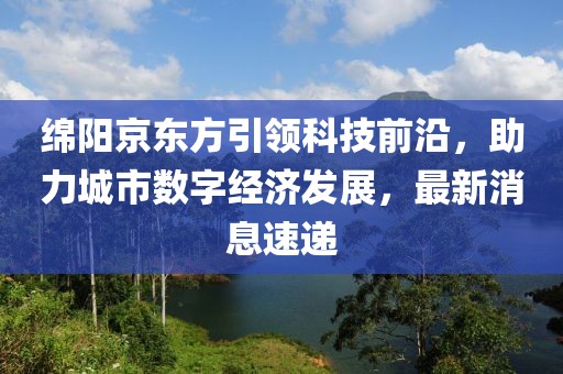 绵阳京东方引领科技前沿，助力城市数字经济发展，最新消息速递