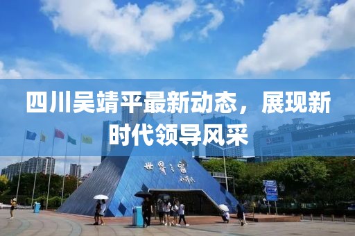 四川吴靖平最新动态，展现新时代领导风采