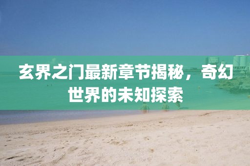 玄界之门最新章节揭秘，奇幻世界的未知探索